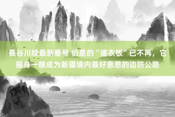 長谷川綾最新番号 仍是的“搓衣板”已不再，它摇身一酿成为新疆境内最好意思的边防公路