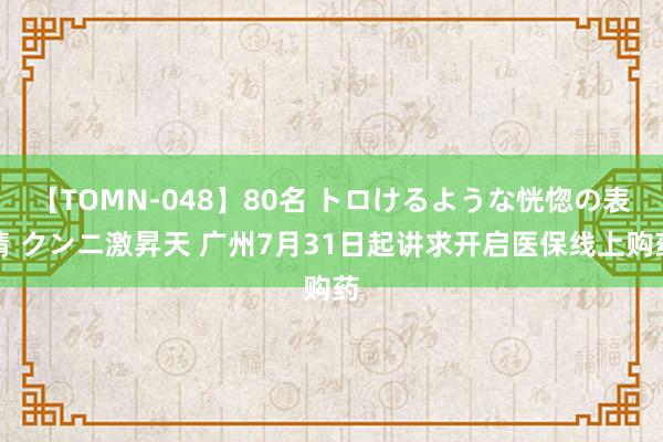 【TOMN-048】80名 トロけるような恍惚の表情 クンニ激昇天 广州7月31日起讲求开启医保线上购药