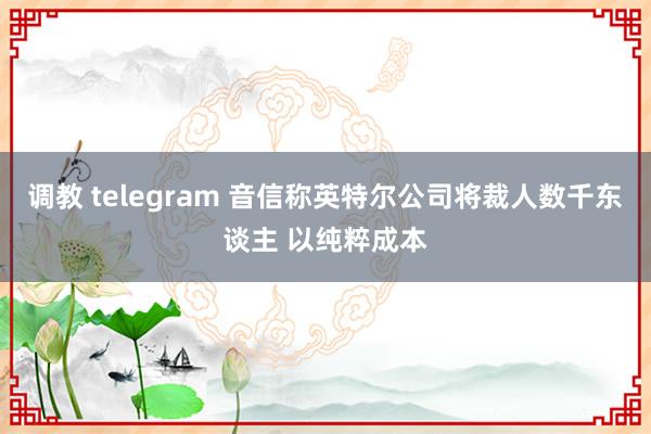 调教 telegram 音信称英特尔公司将裁人数千东谈主 以纯粹成本