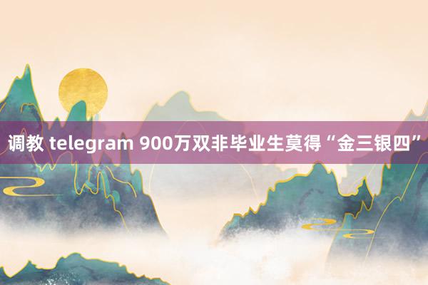 调教 telegram 900万双非毕业生莫得“金三银四”