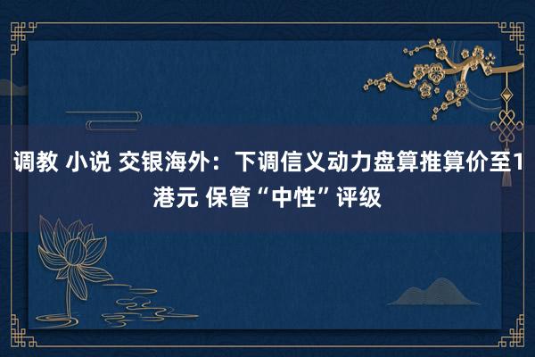 调教 小说 交银海外：下调信义动力盘算推算价至1港元 保管“中性”评级