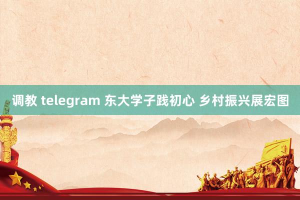 调教 telegram 东大学子践初心 乡村振兴展宏图