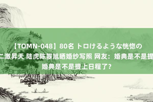 【TOMN-048】80名 トロけるような恍惚の表情 クンニ激昇天 陆虎陈曌旭晒婚纱写照 网友：婚典是不是提上日程了？