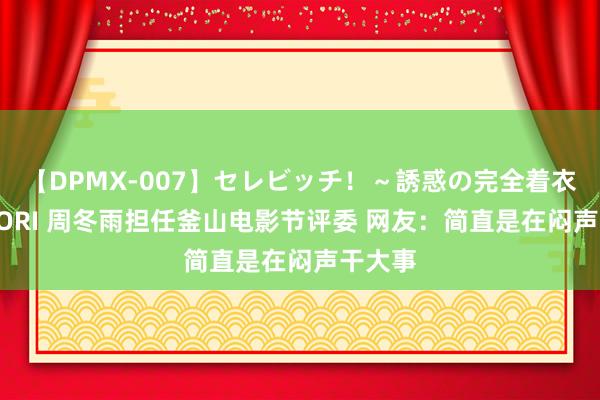 【DPMX-007】セレビッチ！～誘惑の完全着衣～ KAORI 周冬雨担任釜山电影节评委 网友：简直是在闷声干大事