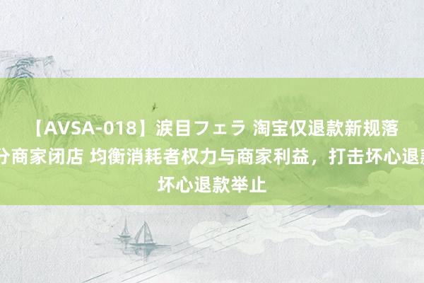 【AVSA-018】涙目フェラ 淘宝仅退款新规落地 部分商家闭店 均衡消耗者权力与商家利益，打击坏心退款举止