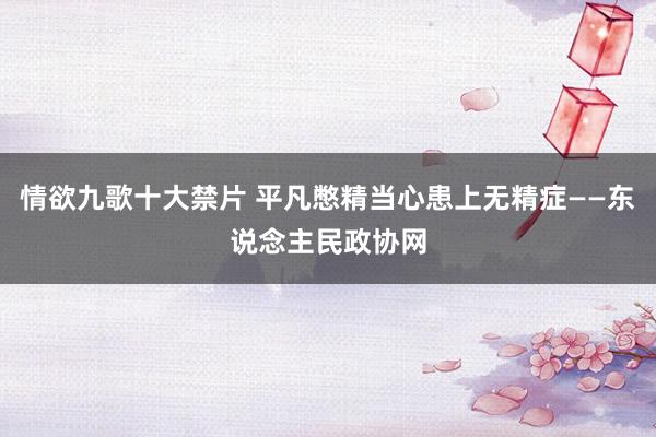 情欲九歌十大禁片 平凡憋精当心患上无精症——东说念主民政协网