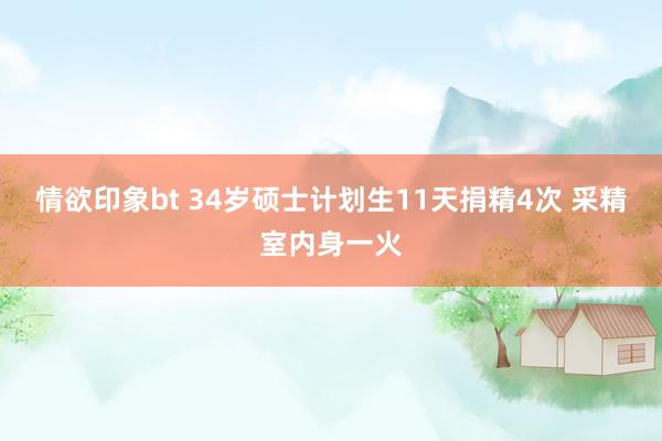 情欲印象bt 34岁硕士计划生11天捐精4次 采精室内身一火