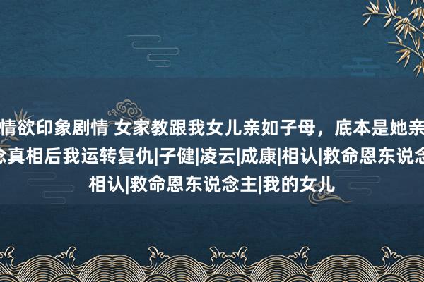 情欲印象剧情 女家教跟我女儿亲如子母，底本是她亲女儿，知说念真相后我运转复仇|子健|凌云|成康|相认|救命恩东说念主|我的女儿