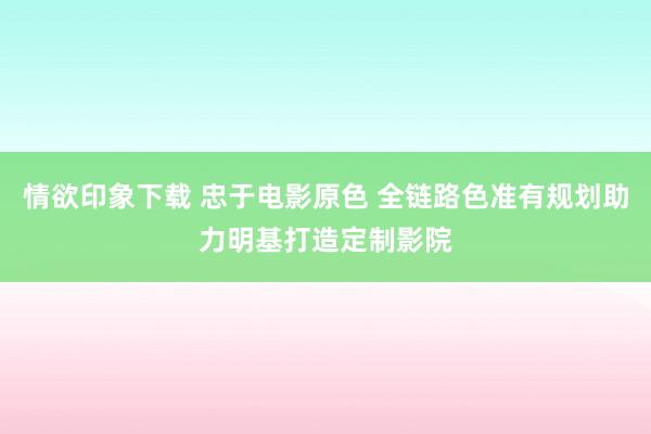 情欲印象下载 忠于电影原色 全链路色准有规划助力明基打造定制影院