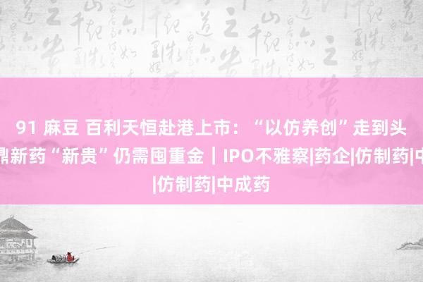 91 麻豆 百利天恒赴港上市：“以仿养创”走到头了，鼎新药“新贵”仍需囤重金｜IPO不雅察|药企|仿制药|中成药