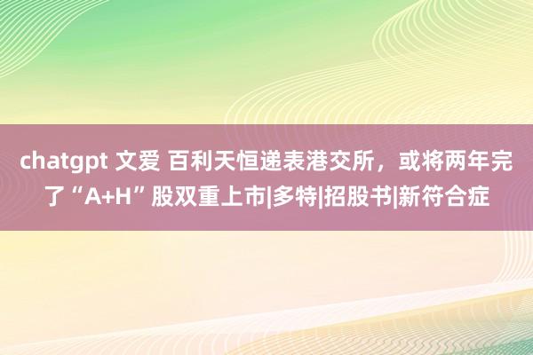 chatgpt 文爱 百利天恒递表港交所，或将两年完了“A+H”股双重上市|多特|招股书|新符合症