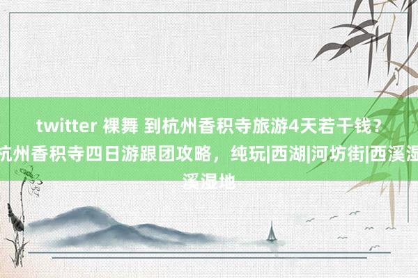 twitter 裸舞 到杭州香积寺旅游4天若干钱？去杭州香积寺四日游跟团攻略，纯玩|西湖|河坊街|西溪湿地