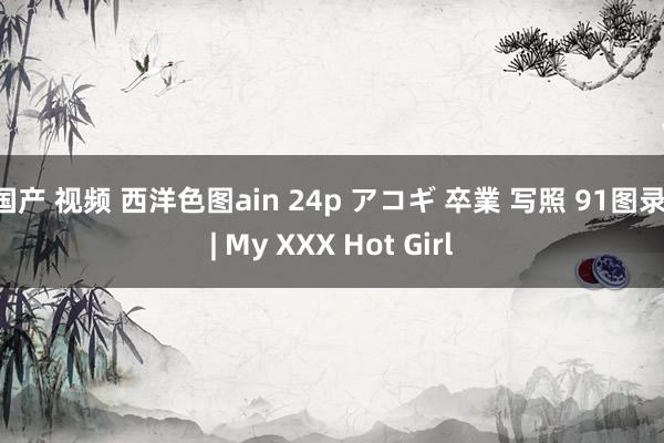 国产 视频 西洋色图ain 24p アコギ 卒業 写照 91图录 | My XXX Hot Girl