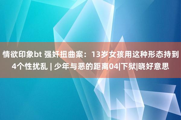 情欲印象bt 强奸扭曲案：13岁女孩用这种形态持到4个性扰乱 | 少年与恶的距离04|下狱|晓好意思