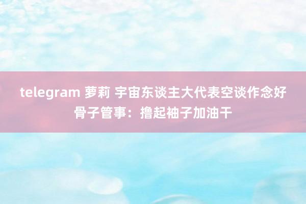 telegram 萝莉 宇宙东谈主大代表空谈作念好骨子管事：撸起袖子加油干