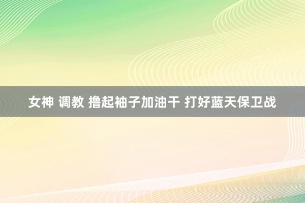 女神 调教 撸起袖子加油干 打好蓝天保卫战