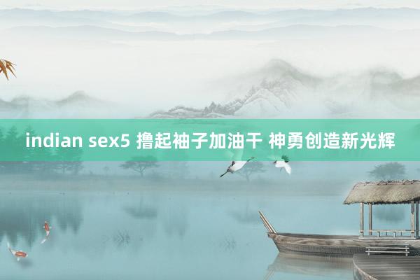 indian sex5 撸起袖子加油干 神勇创造新光辉